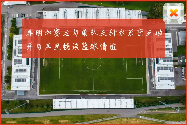 库明加赛后与前队友科尔亲密互动并与库里畅谈篮球情谊