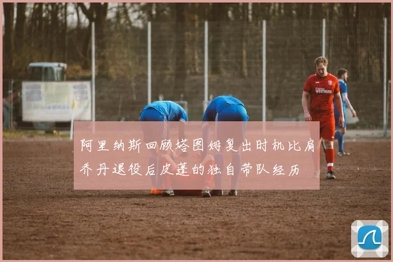 阿里纳斯回顾塔图姆复出时机比肩乔丹退役后皮蓬的独自带队经历