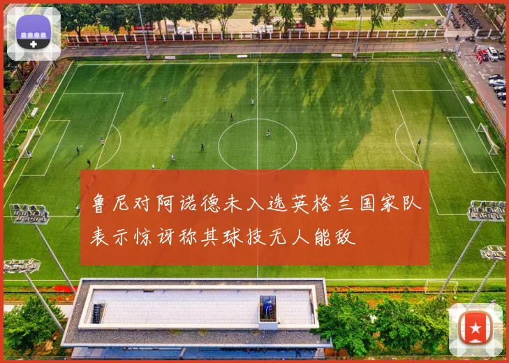 鲁尼对阿诺德未入选英格兰国家队表示惊讶称其球技无人能敌